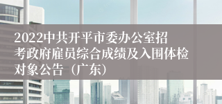 2022中共开平市委办公室招考政府雇员综合成绩及入围体检对象公告（广东）