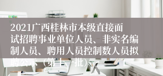 2021广西桂林市本级直接面试招聘事业单位人员、非实名编制人员、聘用人员控制数人员拟聘公示（第十一批）