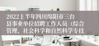 2022上半年四川绵阳市三台县事业单位招聘工作人员（综合管理、社会科学和自然科学专技岗位）拟聘公示（第七