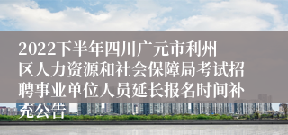 2022下半年四川广元市利州区人力资源和社会保障局考试招聘事业单位人员延长报名时间补充公告