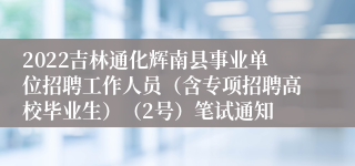 2022吉林通化辉南县事业单位招聘工作人员（含专项招聘高校毕业生）（2号）笔试通知