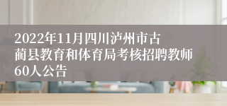 2022年11月四川泸州市古蔺县教育和体育局考核招聘教师60人公告