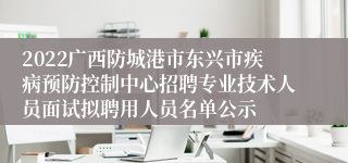 2022广西防城港市东兴市疾病预防控制中心招聘专业技术人员面试拟聘用人员名单公示