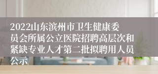 2022山东滨州市卫生健康委员会所属公立医院招聘高层次和紧缺专业人才第二批拟聘用人员公示