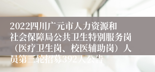 2022四川广元市人力资源和社会保障局公共卫生特别服务岗（医疗卫生岗、校医辅助岗）人员第三轮招募392人公告