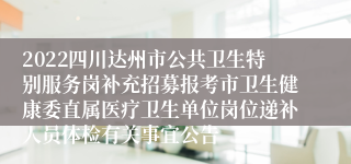 2022四川达州市公共卫生特别服务岗补充招募报考市卫生健康委直属医疗卫生单位岗位递补人员体检有关事宜公告