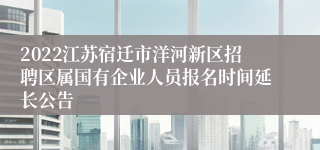 2022江苏宿迁市洋河新区招聘区属国有企业人员报名时间延长公告