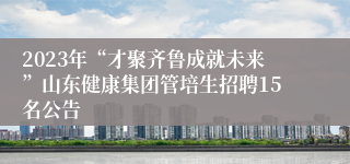 2023年“才聚齐鲁成就未来”山东健康集团管培生招聘15名公告