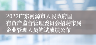 2022广东河源市人民政府国有资产监督管理委员会招聘市属企业管理人员笔试成绩公布