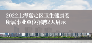 2022上海嘉定区卫生健康委所属事业单位招聘2人启示