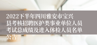 2022下半年四川雅安市宝兴县考核招聘医护类事业单位人员考试总成绩及进入体检人员名单公告