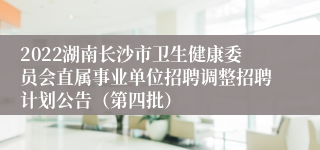 2022湖南长沙市卫生健康委员会直属事业单位招聘调整招聘计划公告（第四批）