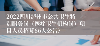 2022四川泸州市公共卫生特别服务岗（医疗卫生机构岗）项目人员招募66人公告?