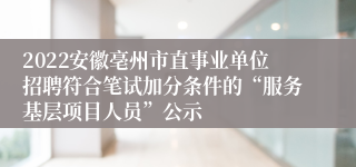 2022安徽亳州市直事业单位招聘符合笔试加分条件的“服务基层项目人员”公示