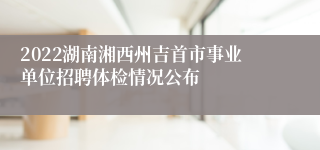 2022湖南湘西州吉首市事业单位招聘体检情况公布