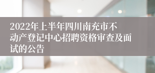 2022年上半年四川南充市不动产登记中心招聘资格审查及面试的公告