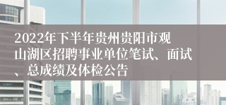 2022年下半年贵州贵阳市观山湖区招聘事业单位笔试、面试、总成绩及体检公告