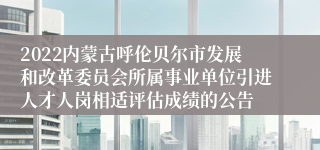 2022内蒙古呼伦贝尔市发展和改革委员会所属事业单位引进人才人岗相适评估成绩的公告