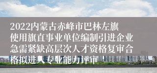 2022内蒙古赤峰市巴林左旗使用旗直事业单位编制引进企业急需紧缺高层次人才资格复审合格拟进入专业能力评审