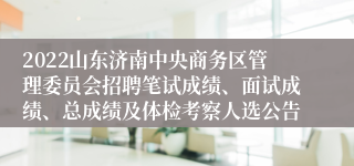 2022山东济南中央商务区管理委员会招聘笔试成绩、面试成绩、总成绩及体检考察人选公告