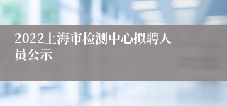 2022上海市检测中心拟聘人员公示