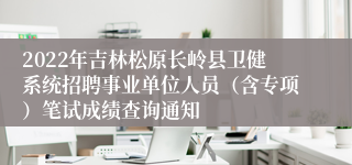 2022年吉林松原长岭县卫健系统招聘事业单位人员（含专项）笔试成绩查询通知