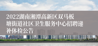 2022湖南湘潭高新区双马板塘街道社区卫生服务中心招聘递补体检公告