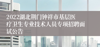 2022湖北荆门钟祥市基层医疗卫生专业技术人员专项招聘面试公告