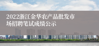 2022浙江金华农产品批发市场招聘笔试成绩公示