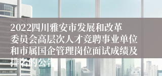 2022四川雅安市发展和改革委员会高层次人才竞聘事业单位和市属国企管理岗位面试成绩及排名的公告