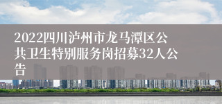 2022四川泸州市龙马潭区公共卫生特别服务岗招募32人公告