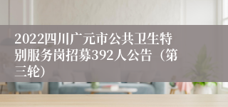 2022四川广元市公共卫生特别服务岗招募392人公告（第三轮）