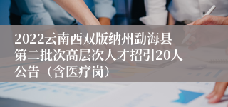 2022云南西双版纳州勐海县第二批次高层次人才招引20人公告（含医疗岗）