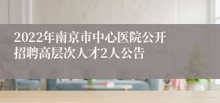 2022年南京市中心医院公开招聘高层次人才2人公告