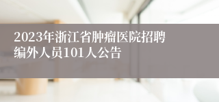 2023年浙江省肿瘤医院招聘编外人员101人公告