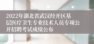 2022年湖北省武汉经开区基层医疗卫生专业技术人员专项公开招聘考试成绩公布