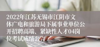 2022年江苏无锡市江阴市文体广电和旅游局下属事业单位公开招聘高端、紧缺性人才04岗位考试成绩公告