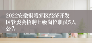 2022安徽铜陵郊区经济开发区管委会招聘七级岗位职员5人公告