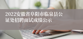 2022安徽省阜阳市临泉县公证处招聘面试成绩公示