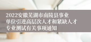 2022安徽芜湖市南陵县事业单位引进高层次人才和紧缺人才专业测试有关事项通知