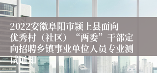 2022安徽阜阳市颍上县面向优秀村（社区）“两委”干部定向招聘乡镇事业单位人员专业测试通知