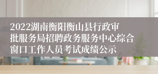 2022湖南衡阳衡山县行政审批服务局招聘政务服务中心综合窗口工作人员考试成绩公示