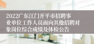 2022广东江门开平市招聘事业单位工作人员面向其他招聘对象岗位综合成绩及体检公告