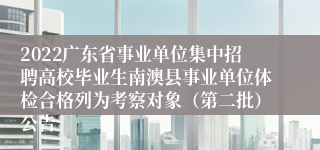 2022广东省事业单位集中招聘高校毕业生南澳县事业单位体检合格列为考察对象（第二批）公告