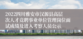 2022四川雅安市汉源县高层次人才竞聘事业单位管理岗位面试成绩及进入考察人员公示