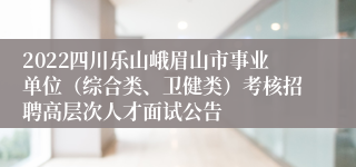 2022四川乐山峨眉山市事业单位（综合类、卫健类）考核招聘高层次人才面试公告