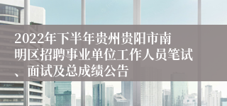 2022年下半年贵州贵阳市南明区招聘事业单位工作人员笔试、面试及总成绩公告