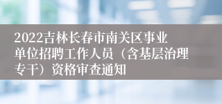 2022吉林长春市南关区事业单位招聘工作人员（含基层治理专干）资格审查通知