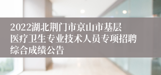 2022湖北荆门市京山市基层医疗卫生专业技术人员专项招聘综合成绩公告