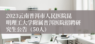 2023云南普洱市人民医院昆明理工大学附属普洱医院招聘研究生公告（50人）